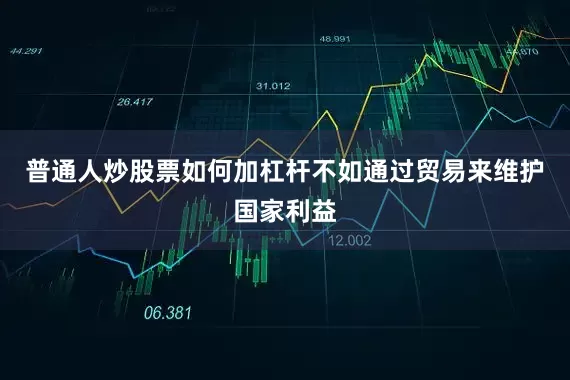普通人炒股票如何加杠杆不如通过贸易来维护国家利益