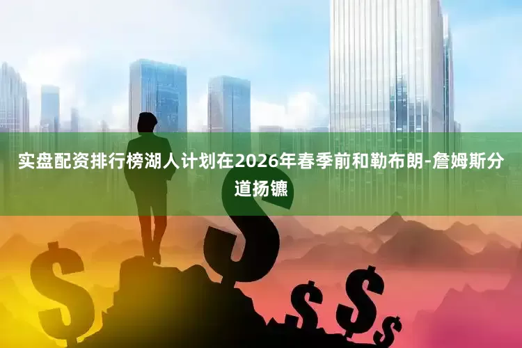 实盘配资排行榜湖人计划在2026年春季前和勒布朗-詹姆斯分道扬镳