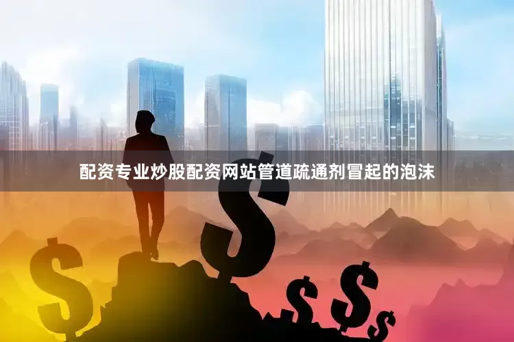 配资专业炒股配资网站管道疏通剂冒起的泡沫